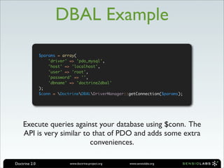 DBAL Example

               $params = array(
                   'driver' => 'pdo_mysql',
                   'host' => 'localhost',
                   'user' => 'root',
                   'password' => '',
                   'dbname' => 'doctrine2dbal'
               );
               $conn = DoctrineDBALDriverManager::getConnection($params);




    Execute queries against your database using $conn. The
    API is very similar to that of PDO and adds some extra
                          conveniences.

Doctrine 2.0                www.doctrine-project.org   www.sensiolabs.org
 
