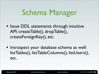 Schema Manager
• Issue DDL statements through intuitive
    API: createTable(), dropTable(),
    createForeignKey(), etc.

• Introspect your database schema as well:
    listTables(), listTableColumns(), listUsers(),
    etc.

Doctrine 2.0     www.doctrine-project.org   www.sensiolabs.org
 