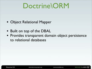 DoctrineORM

• Object Relational Mapper
• Built on top of the DBAL
• Provides transparent domain object persistence
     to relational databases




Doctrine 2.0    www.doctrine-project.org   www.sensiolabs.org
 