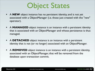 Object States
• A NEW object instance has no persistent identity, and is not yet
    associated with a ObjectManager (i.e. those just created with the "new"
    operator).

• A MANAGED object instance is an instance with a persistent identity
    that is associated with an ObjectManager and whose persistence is thus
    managed.

• A DETACHED object instance is an instance with a persistent
    identity that is not (or no longer) associated with an ObjectManager.

• A REMOVED object instance is an instance with a persistent identity,
    associated with an ObjectManager, that will be removed from the
    database upon transaction commit.



Doctrine 2.0         www.doctrine-project.org   www.sensiolabs.org
 
