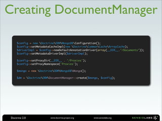 Creating DocumentManager

     $config = new DoctrineODMMongoDBConfiguration();
     $config->setMetadataCacheImpl(new DoctrineCommonCacheArrayCache);
     $driverImpl = $config->newDefaultAnnotationDriver(array(__DIR__."/Documents"));
     $config->setMetadataDriverImpl($driverImpl);

     $config->setProxyDir(__DIR__ . '/Proxies');
     $config->setProxyNamespace('Proxies');

     $mongo = new DoctrineODMMongoDBMongo();

     $dm = DoctrineORMDocumentManager::create($mongo, $config);




 Doctrine 2.0            www.doctrine-project.org   www.sensiolabs.org
 