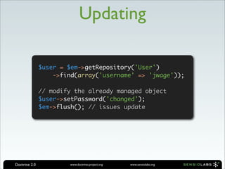 Updating

               $user = $em->getRepository('User')
                   ->find(array('username' => 'jwage'));

               // modify the already managed object
               $user->setPassword('changed');
               $em->flush(); // issues update




Doctrine 2.0           www.doctrine-project.org   www.sensiolabs.org
 