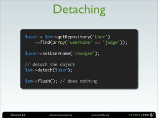 Detaching
           $user = $em->getRepository('User')
               ->find(array('username' => 'jwage'));

           $user->setUsername('changed');

           // detach the object
           $em->detach($user);

           $em->flush(); // does nothing




Doctrine 2.0        www.doctrine-project.org   www.sensiolabs.org
 