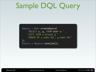 Sample DQL Query

                $query = $em->createQuery(
                    'SELECT u, g, FROM User u ' .
                    'LEFT JOIN u.Groups g ' .
                    'ORDER BY u.name ASC, g.name ASC'
                );
                $users = $query->execute();




Doctrine 2.0         www.doctrine-project.org   www.sensiolabs.org
 