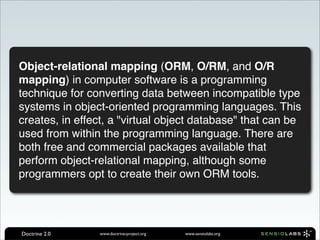 Object-relational mapping (ORM, O/RM, and O/R
mapping) in computer software is a programming
technique for converting data between incompatible type
systems in object-oriented programming languages. This
creates, in effect, a "virtual object database" that can be
used from within the programming language. There are
both free and commercial packages available that
perform object-relational mapping, although some
programmers opt to create their own ORM tools.




Doctrine 2.0    www.doctrine-project.org   www.sensiolabs.org
 