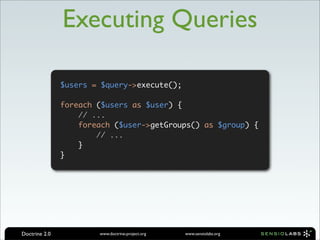 Executing Queries

               $users = $query->execute();

               foreach ($users as $user) {
                   // ...
                   foreach ($user->getGroups() as $group) {
                       // ...
                   }
               }




Doctrine 2.0           www.doctrine-project.org   www.sensiolabs.org
 
