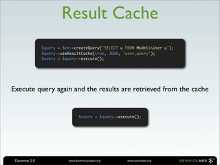 Result Cache
                $query = $em->createQuery('SELECT u FROM ModelsUser u');
                $query->useResultCache(true, 3600, 'user_query');
                $users = $query->execute();




Execute query again and the results are retrieved from the cache


                                  $users = $query->execute();




 Doctrine 2.0              www.doctrine-project.org    www.sensiolabs.org
 