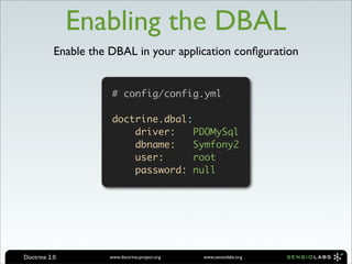 Enabling the DBAL
           Enable the DBAL in your application conﬁguration


                       # config/config.yml

                       doctrine.dbal:
                           driver:   PDOMySql
                           dbname:   Symfony2
                           user:     root
                           password: null




Doctrine 2.0          www.doctrine-project.org   www.sensiolabs.org
 