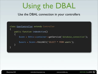 Using the DBAL
               Use the DBAL connection in your controllers


    class UserController extends Controller
    {
        public function indexAction()
        {
            $conn = $this->container->getService('database_connection');

               $users = $conn->fetchAll('SELECT * FROM users');
          }
    }




Doctrine 2.0             www.doctrine-project.org   www.sensiolabs.org
 