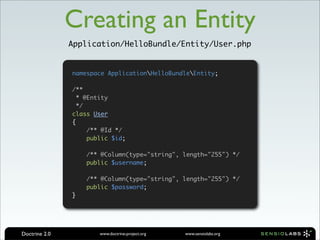 Creating an Entity
               Application/HelloBundle/Entity/User.php


               namespace ApplicationHelloBundleEntity;

               /**
                 * @Entity
                 */
               class User
               {
                    /** @Id */
                    public $id;

                   /** @Column(type="string", length="255") */
                   public $username;

                   /** @Column(type="string", length="255") */
                   public $password;
               }




Doctrine 2.0           www.doctrine-project.org   www.sensiolabs.org
 