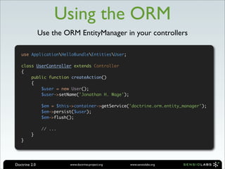 Using the ORM
               Use the ORM EntityManager in your controllers

   use ApplicationHelloBundleEntitiesUser;

   class UserController extends Controller
   {
       public function createAction()
       {
           $user = new User();
           $user->setName('Jonathan H. Wage');

                $em = $this->container->getService('doctrine.orm.entity_manager');
                $em->persist($user);
                $em->flush();

                // ...
         }
   }




Doctrine 2.0               www.doctrine-project.org   www.sensiolabs.org
 