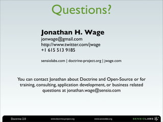 Questions?
                 Jonathan H. Wage
                 jonwage@gmail.com
                 http://www.twitter.com/jwage
                 +1 615 513 9185

                 sensiolabs.com | doctrine-project.org | jwage.com



     You can contact Jonathan about Doctrine and Open-Source or for
      training, consulting, application development, or business related
                   questions at jonathan.wage@sensio.com




Doctrine 2.0          www.doctrine-project.org   www.sensiolabs.org
 
