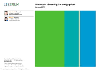 The impact of freezing UK energy prices
January 2014
Peter Atherton Research
+44 (0) 20 3100 2088
peter.atherton@liberum.com
Mulu Sun Research
+44 (0) 20 3100 2193
mulu.sun@liberum.com

Ropemaker Place, 25 Ropemaker Street,
London EC2Y 9LY / T: +44 (0)20 3100 2000
www.liberum.com
Liberum Capital Limited is authorised and
regulated by the Financial Conduct Authority.
Registered in England and Wales No. 5912554

This report is prepared solely for the use of Broking Ideas of Liberum

 