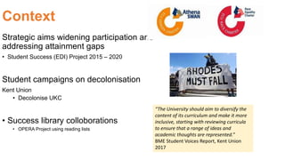 Context
Strategic aims widening participation and
addressing attainment gaps
• Student Success (EDI) Project 2015 – 2020
Student campaigns on decolonisation
Kent Union
• Decolonise UKC
• Success library colloborations
• OPERA Project using reading lists
“The University should aim to diversify the
content of its curriculum and make it more
inclusive, starting with reviewing curricula
to ensure that a range of ideas and
academic thoughts are represented.”
BME Student Voices Report, Kent Union
2017
 