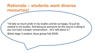 Rationale – students want diverse
resources!
“I’d take so much pride in my studies and be so happy. I’d just be
soaked in my studies. And because everyone on the course is doing it
you can have a proper conversation… let’s talk about it.”
(Black stage 3 student, focus group Feb 2019)
 