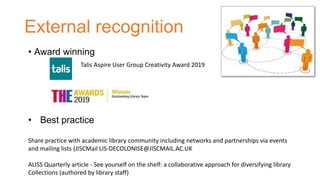 External recognition
• Best practice
Share practice with academic library community including networks and partnerships via events
and mailing lists (JISCMail LIS-DECOLONISE@JISCMAIL.AC.UK
ALISS Quarterly article - See yourself on the shelf: a collaborative approach for diversifying library
Collections (authored by library staff)
• Award winning
Talis Aspire User Group Creativity Award 2019
 