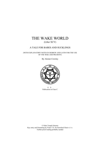 THE WAKE WORLD
(Liber XCV)
A TALE FOR BABES AND SUCKLINGS
(WITH EXPLANATORY NOTES IN HEBREW AND LATIN FOR THE USE
OF THE WISE AND PRUDENT)
By Aleister Crowley
A∴A∴
Publication in Class C
© Ordo Templi Orientis
Key entry and formatting by Frater T.S. for Sunwheel Oasis O.T.O.
Further proof reading probably needed
 