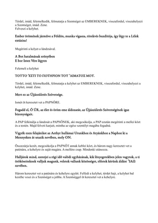 Térdel, imád, felemelkedik, felmutatja a Szentséget az EMBEREKNEK, visszafordul, visszahelyezi 
a Szentséget, imád. Zene. 
Felveszi a kelyhet. 
Ember örömének járműve a Földön, munka vígasza, törekvés buzdítója, így légy te a Lélek 
extázisa! 
Megérinti a kelyet a lándzsával. 
A Bot hatalmának erényében 
E bor Isten Vére légyen 
Felemeli a kelyhet 
ΤΟΥΤΟ ΈΣΤΙ ΤΟ ΠΟΤΗΡΙΟΝ ʼ ΤΟΥ ʽΆΙΜΑΤΟΣ ΜΟΥ. 
Térdel, imád, felemelkedik, felmutatja a kelyhet az EMBEREKNEK, visszafordul, visszahelyezi a 
kelyhet, imád. Zene. 
Mert ez az Újjászületés Szövetsége. 
Ismét öt keresztet vet a PAPNŐRE. 
Fogadd el, Ó ÚR, az élet és öröm eme áldozatát, az Újjászületés Szövetségének igaz 
bizonyságait. 
A PAP felkínálja a lándzsát a PAPNŐNEK, aki megcsókolja, a PAP ezután megérinti a mellei közt 
és a testén. Majd felveti karjait, mintha az egész szentélyt magába fogadná. 
Vigyék ezen felajánlást az Aethyr hullámai Urunkhoz és Atyánkhoz a Naphoz ki a 
Mennyeken át utazik nevében, mely ON. 
Összezárja kezét, megcsókolja a PAPNŐT annak keblei közt, és három nagy keresztet vet a 
paténára, a kehelyre és saját magára. A mellére csap. Mindenki utánozza. 
Halljátok mind, szentjei a régi idő valódi egyházának, kik lényegetekben jelen vagytok, a ti 
örököseiteknek valljuk magunk, veletek vallunk közösséget, tőletek kérünk áldást ʼΙΑΩ 
nevében. 
Három keresztet vet a paténára és kehelyre együtt. Felfedi a kelyhet, térdet hajt, a kelyhet bal 
kezébe veszi és a Szentséget a jobba. A Szentséggel öt keresztet vet a kehelyre. 
 