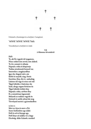 Felemeli a Szentséget és a kelyhet. Csengőszó. 
ΆΓΙΟΣ ʽ ʽΆΓΙΟΣ ʽΆΓΙΟΣ ʼΙΑΩ. 
Visszahelyezi a kelyhet és imád. 
VII 
A Himnusz hivataláról 
PAP: 
Te, aki Én vagyok túl magamon, 
Nincs neked sem neved, sem alakod. 
Te, ki a semmit is áthatja 
Napnak a titka és központja 
Tudása mindennek benned van 
Ismeretlen a magányodban 
Igaz tűz, lángod rejti a sás 
Költő és terjedő, mag, forrás 
Szerelem, fény, élet és szabadság 
Látáson túl vagy és nincs szó rád 
Téged idézlek, ó halovány tűz 
Izzál, ahogy engem hívásom űz 
Téged idézlek örökös lény 
Napnak a titka, szívben fény 
És a misztérium legszentjét 
Melynek az eszköze vagyok én 
Szörnyű és szelíd, jelenj hát meg 
Törvényed szerint a gyermekedben 
KÓRUS: 
Mert az Atya és mert a Fiú 
Szent Szellemben egy alakú 
Férfi és nő és lényege egy, 
Férfi lényt nő alakba vet a kegy 
Dicsőség, áldás Galamb, teneked 
 