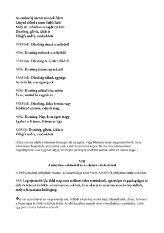 Az emberfaj istenít mindek felett 
Lényed abból a szent fajból kelt 
Mely téli viharban is napfényt kelt 
Dicsőség, glória, áldás is 
Világfa nedve, csoda-kőris 
FÉRFIAK: Dicsőség sírnak a mélyéről 
NŐK: Dicsőség méhnek a mélyéből 
FÉRFIAK: Dicsőség érintetlen földről 
NŐK: Dicsőség érintetlen szűztől 
FÉRFIAK: Dicsőség néked, egysége 
Az örök hármas egységnek 
NŐK: Dicsőség néked bika-tehén 
És az, amitől én vagyok én 
FÉRFIAK: Dicsőség, áldás forrása vagy 
Szökkenő sperma, csíra és mag, 
NŐK: Dicsőség, Nap, ki az égen megy 
Egyben a Három, Három az Egy 
KÓRUS: Dicsőség, glória, áldás is 
Világfa nedve, csoda-kőris 
(Ezen szavak adják a himnusz lényegét; de az egész, vagy bármely része megzenésíthető; mely 
lehet olyan bonyolult, amilyenné csak a művészet tenni képes. De ha más himnuszokat 
engedélyezne is az Egyház Atyja, ez megtartja helyét elsőként köztük, nimt az összes atyja.) 
VIII 
A misztikus esküvőről és az elemek vételezéséről 
A PAP a paténát jobbjának mutató- és középsőujja közé veszi. A PAPNŐ jobbjában tartja a kelyhet. 
PAP: Legrejtettebb Úr, áldd meg ezen szellemi étket testünknek, egészséget és gazdagságot és 
erőt és örömet és békét adományozva nekünk, és az akarat és szerelem azon beteljesülését, 
mely a folyamatos boldogság. 
Xet vet a paténával és megcsókolja azt. Felfedi a kelyhet, térdet hajt, felemelkedik. Zene. Felveszi 
a Szantséget és eltöri a kehely felett. A jobb kezében maradt részt visszahelyezi a paténára. Letör 
egy particulát a baloldali részről. 
 