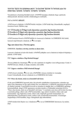 ΤΟΥΤΟ ΈΣΤΙ ΤΟ ΣΠΕΡΜΑ ΜΟΥ. Ό ΠΑΤΗΡ ΈΣΤΙΝ ʼ ʽ ʼ ʽΌ ʽΗΥΙΟΣ ΔΙΑ ΤΟ 
ΠΝΕΥΜΑ ʽΆΓΙΟΝ. ʼΆΥΜΓΝ. ʼΆΥΜΓΝ. ʼΆΥΜΓΝ. 
Visszahelyezi a Szentség baloldali részét. A PAPNŐ kinyújtja a lándzsát, hogy a particula 
ráhelyeztessék. Közösen merítik a lándzsahegyet a kehelybe. 
PAP és PAPNŐ: ΗΡΙΛΙΥ. 
A PAP átveszi a lándzsát. A PAPNŐ befedi a kelyhet. A PAP térdet hajt, felemelkedik, meghajol, 
összeteszi kezeit. Mellére csap. 
PAP: Ó Oroszlán és Ó Kígyó mely elpusztítja a pusztítót, légy hatalmas köztünk. 
Ó Oroszlán és Ó Kígyó mely elpusztítja a pusztítót, légy hatalmas köztünk. 
Ó Oroszlán és Ó Kígyó mely elpusztítja a pusztítót, légy hatalmas köztünk. 
A PAP összeteszi kezeit a PAPNŐ keblén és visszaveszi a lándzsát. Az EMBEREK felé fordul, 
leereszti majd felemeli a lándzsát, és Xet vet rájuk. 
Tégy amit akarsz lesz a Törvény egésze. 
EMBEREK: Szerelem a törvény, szerelem az akarat alatt. 
Leereszti a lándzsát és kelet felé fordul. A PAPNŐ jobbjába veszi a lándzsát és baljával felajánlja a 
paténát. A PAP térdel. 
PAP: Légyen a számban a Nap életének lényege! 
Átveszi jobbjával a Szentséget, Xet vet vele a paténára és magához veszi (elfogyasztja). Csend. A 
PAPNŐ felveszi, felfedi, és átadja a kelyhet, mint előbb. 
PAP: Légyen a számban a Föld örömének lényege! 
A PAP elveszi a kelyhet, Xet vet vele a PAPNŐRE, kiissza a kelyhet és visszaadja. 
Csend. Felemelkedik, átveszi a lándzsát és az EMBEREK felé fordul. 
PAP: Nincs oly részem, mely ne az Istenektől való lenne. 
(Csak azon EMBEREK legyenek jelen, kik jelezték szándékukat a kommunióra; számukra egy 
egész Fény Süteménye és egy egész kehely bor van előkészítve. A DÉKÁN irányításával egyesével 
az oltárhoz járulnak. A gyermekek átveszik az elemeket és átadják őket. az EMBEREK ugyanúgy 
kommunikálnak, ahogy a PAP, ugyanazon szavakat mondva a Feltámadás testtartását felvéve: 
"Nincs olya részem, mely ne az Istenektől való lenne." A szertartás ezen része alól kivétel, ha olyan 
a szertartás jellege, ekkor csak a PAP kommunikál; vagy esküvő részeként, mikor csak a pár 
kommunikál; vagy baptizmus esetén, mikor csak a baptizált gyermek kommunikál, és a 
pubertáskorban a konfirmáció esetén, amikor csak a konfirmált kommunikál. A Szentséget 
megtarthatja a PAP későbbre, hogy a betegeknek adja otthonukban) 
A PAP minden köré fátylat von. A lándzsával Xet vet az EMBEREKRE háromszor, íly módon. 
PAP: 
 