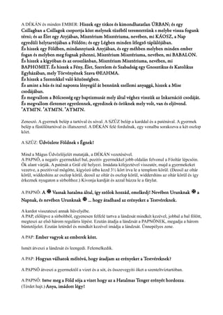 A DÉKÁN és minden EMBER: Hiszek egy titkos és kimondhatatlan ÚRBAN; és egy 
Csillagban a Csillagok csoportja közt melynek tüzéből teremtettünk s melybe vissza fogunk 
térni; és az Élet egy Atyjában, Misztérium Misztériuma, nevében, mi KÁOSZ, a Nap 
egyedüli helytartójában a Földön; és egy Légben minden lélegző táplálójában. 
És hiszek egy Földben, mindannyiunk Anyjában, és egy méhben melyben minden ember 
fogan és melyben meg fognak pihenni, Misztérium Misztériuma, nevében, mi BABALON. 
És hiszek a kígyóban és az oroszlánban, Misztérium Misztériuma, nevében, mi 
BAPHOMET. És hiszek a Fény, Élet, Szerelem és Szabadság egy Gnosztikus és Katolikus 
Egyházában, mely Törvényének Szava ΘΕΛΗΜΑ. 
És hiszek a Szentekkel való közösségben. 
És amint a hús és ital naponta lényegül át bennünk szellemi anyaggá, hiszek a Mise 
csodájában. 
És megvallom a Bölcsesség egy baptizmusát mely által véghez visszük az Inkarnáció csodáját. 
És megvallom életemet egyetlennek, egyedinek és öröknek mely volt, van és eljövend. 
ΆΥΜΓΝ. ʼ ʼΆΥΜΓΝ. ʼΆΥΜΓΝ. 
Zeneszó. A gyermek belép a tartóval és sóval. A SZŰZ belép a karddal és a paténával. A gyermek 
belép a füstölőtartóval és illatszerrel. A DÉKÁN felé fordulnak, egy vonalba sorakozva a két oszlop 
közt. 
A SZŰZ: Üdvözlete Földnek s Égnek! 
Mind a Mágus Üdvözlőjelét mutatják, a DÉKÁN vezetésével. 
A PAPNŐ, a negatív gyermekkel bal, pozitív gyermekkel jobb oldalán felvonul a Főoltár lépcsőin. 
Ők alant várják. A paténát a Grál elé helyezi. Imádata kifejeztével visszatér, majd a gyermekeket 
vezetve, a pozitívval mögötte, kígyózó útba kezd 3½ kört írva le a templom körül. (Deosil az oltár 
körül, widdeshins az oszlop körül, deosil az oltár és oszlop körül, widdershins az oltár körül és így 
érkeznek nyugaton a sírbolthoz.) Kivonja kardját és azzal húzza le a fátylat. 
A PAPNŐ: A X Vasnak hatalma által, így szólok hozzád, emelkedj! Nevében Urunknak X a 
Napnak, és nevében Urunknak X ... hogy átadhasd az erényeket a Testvéreknek. 
A kardot visszateszi annak hüvelyébe. 
A PAP, előlépve a sírboltból, egyenesen felfelé tartva a lándzsát mindkét kezével, jobbal a bal fölött, 
megteszi az első három reguláris lépést. Ezután átadja a lándzsát a PAPNŐNEK, megadja a három 
büntetőjelet. Ezután letérdel és mindkét kezével imádja a lándzsát. Ünnepélyes zene. 
A PAP: Ember vagyok az emberek közt. 
Ismét átveszi a lándzsát és leengedi. Felemelkedik. 
A PAP: Hogyan válhatok méltóvá, hogy átadjam az erényeket a Testvéreknek? 
A PAPNŐ átveszi a gyermektől a vizet és a sót, és összevegyíti őket a szenteltvíztartóban. 
A PAPNŐ: Intse meg a Föld sója a vizet hogy az a Hatalmas Tenger erényét hordozza . 
(Térdet hajt.) Anya, imádott légy! 
 