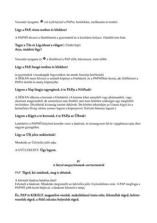 Visszatér nyugatra. X vet nyílt kézzel a PAPra, homlokára, mellkasára és testére. 
Légy a PAP, tiszta testben és lélekben! 
A PAPNŐ átveszi a füstölőtartót a gyermektől és a kisoltárra helyezi. Füstölőt tesz bele. 
Tegye a Tűz és Lég édessé a világot! (Térdet hajt) 
Atya, imádott légy! 
Visszatér nyugatra és X a füstölővel a PAP előtt, háromszor, mint előbb. 
Légy a PAP, buzgó testben és lélekben! 
(a gyermekek visszakapják fegyverüket, ha annak funciója betöltetett) 
A DÉKÁN most felveszi a szentelt köpenyt a Főoltárról, és a PAPNŐhöz hozza, aki felöltözteti a 
PAPot skarlát és arany köpenyébe. 
Légyen a Nap lángja ragyogásod, ó te PAPja a NAPnak! 
A DÉKÁN elhozza a koronát a Főoltárról. (A korona lehet aranyból vagy platinumból, vagy 
electrum magicumból, de semmilyen más fémből, ami nem feltétlen szükséges egy megfelelő 
ötvözethez. Díszíthetik kívánság szerint ékkövek. De körötte tekeredjen az Uraeus kígyó és a 
hermelines föveg vöröse azonos legyen a köpenyével. Szövete bársony legyen.) 
Légyen a Kígyó a te koronád, ó te PAPja az ÚRnak! 
Letérdelve a PAPNŐ kinyitott kezeibe veszi a lándzsát, és tizenegyszer fel-le végighúzza rajta őket 
nagyon gyengéden. 
Légy az ÚR jelen miköztünk! 
Mindenki az Üdvözlés jelét adja. 
A GYÜLEKEZET: Úgy legyen. 
IV 
A fátyol megnyitásának szertartásáról 
PAP: Téged, kit imádunk, meg is idézünk. 
A felemelt lándzsa hatalma által! 
Felemeli a lándzsát. Mindenki megismétli az üdvözlés jelét. Győzedelmes zene. A PAP megfogja a 
PAPNŐ jobb kezét baljával, a lándzsát felemelve tartja. 
Én, PAP és KIRÁLY, magamhoz veszlek, makulátlanul tiszta szűz; felemellek téged; keletre 
vezetlek téged; a Föld csűcsára helyezlek téged. 
 