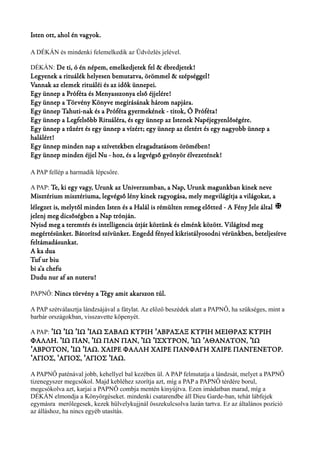 Isten ott, ahol én vagyok. 
A DÉKÁN és mindenki felemelkedik az Üdvözlés jelével. 
DÉKÁN: De ti, ó én népem, emelkedjetek fel & ébredjetek! 
Legyenek a rituálék helyesen bemutatva, örömmel & szépséggel! 
Vannak az elemek rituáléi és az idők ünnepei. 
Egy ünnep a Próféta és Menyasszonya első éjjelére! 
Egy ünnep a Törvény Könyve megírásának három napjára. 
Egy ünnep Tahuti-nak és a Próféta gyermekének - titok, Ó Próféta! 
Egy ünnep a Legfelsőbb Rituáléra, és egy ünnep az Istenek Napéjegyenlőségére. 
Egy ünnep a tűzért és egy ünnep a vízért; egy ünnep az életért és egy nagyobb ünnep a 
halálért! 
Egy ünnep minden nap a szívetekben elragadtatásom örömében! 
Egy ünnep minden éjjel Nu - hoz, és a legvégső gyönyör élvezetének! 
A PAP fellép a harmadik lépcsőre. 
A PAP: Te, ki egy vagy, Urunk az Univerzumban, a Nap, Urunk magunkban kinek neve 
Misztérium misztériuma, legvégső lény kinek ragyogása, mely megvilágítja a világokat, a 
lélegzet is, melytől minden Isten és a Halál is rémülten remeg előtted - A Fény Jele által X 
jelenj meg dicsőségben a Nap trónján. 
Nyisd meg a teremtés és intelligencia útját köztünk és elménk között. Világítsd meg 
megértésünket. Bátorítsd szívünket. Engedd fényed kikristályosodni vérünkben, beteljesítve 
feltámadásunkat. 
A ka dua 
Tuf ur biu 
bi a’a chefu 
Dudu nur af an nuteru! 
PAPNŐ: Nincs törvény a Tégy amit akarszon túl. 
A PAP szétválasztja lándzsájával a fátylat. Az előző beszédek alatt a PAPNŐ, ha szükséges, mint a 
barbár országokban, visszavette köpenyét. 
A PAP: ΊΩ ΊΩ ΊΩ ΙΑΩ ΣΑΒΑΩ ΚΥΡΙΗ ΆΒΡΑΣΑΞ ΚΥΡΙΗ ʼ ʼ ʼ ʼ ʼ ΜΕΙΘΡΑΣ ΚΥΡΙΗ 
ΦΑΛΛΗ. ʼΊΩ ΠΑΝ, ʼΊΩ ΠΑΝ ΠΑΝ, ʼΊΩ ʼΙΣΧΥΡΟΝ, ʼΊΩ ʼΑΘΑΝΑΤΟΝ, ʼΊΩ 
ʼΆΒΡΟΤΟΝ, ʼΊΩ ʼΙΑΩ. ΧΑΙΡΕ ΦΑΛΛΗ ΧΑΙΡΕ ΠΑΝΦΑΓΗ ΧΑΙΡΕ ΠΑΝΓΕΝΕΤΟΡ. 
ʽΆΓΙΟΣ, ʽΆΓΙΟΣ, ʽΆΓΙΟΣ ʼΙΑΩ. 
A PAPNŐ paténával jobb, kehellyel bal kezében ül. A PAP felmutatja a lándzsát, melyet a PAPNŐ 
tizenegyszer megcsókol. Majd kebléhez szorítja azt, míg a PAP a PAPNŐ térdére borul, 
megcsókolva azt, karjai a PAPNŐ combja mentén kinyújtva. Ezen imádatban marad, míg a 
DÉKÁN elmondja a Könyörgéseket. mindenki csatarendbe áll Dieu Garde-ban, tehát lábfejek 
egymásra merőlegesek, kezek hülvelykujjnál összekulcsolva lazán tartva. Ez az általános pozíció 
az álláshoz, ha nincs egyéb utasítás. 
 