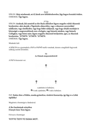 Halál 
DÉKÁN: Ideje mindannak, mi él, kinek neve kifürkészhetetlen, légy kegyes hozzánk órádon. 
EMBEREK: Úgy legyen. 
A Vég 
DÉKÁN: Azoknak, kik szeméről az élet fátyla aláhullott légyen megadva valódi Akaratuk 
beteljesítése; akár akarják a Végtelenbe alámerülést, vagy a választott szeretteikkel 
találkozást, vagy elmélkedést, vagy hogy békét találjanak, vagy hogy elérjék munkáját és 
hősiességét a megtestesülésnek ezen a bolygón, vagy bármely másikon, vagy bármely 
Csillagban, vagy bármi mást, légyen megadva Akaratuk beteljesítése, igen, az Akaratuk 
beteljesítése. ΆΥΜΓΝ. ʼ ʼΆΥΜΓΝ. ʼΆΥΜΓΝ. 
EMBEREK: Úgy legyen. 
Mindenki leül. 
A DÉKÁN és a gyermekek a PAP és PAPNŐ mellé vonulnak, készen a megfelelő fegyverek 
szükség szerinti átvételére. 
VI 
Az Elemek megszenteléséről 
A PAP öt keresztet vet: 
a paténára és kehelyre; 
X4 csak a paténára; X5 csak a kehelyre. 
PAP: Ember élete a Földön, munka gyümölcse, törekvés fenntartója, így légy te a Lélek 
tápláléka! 
Megérinti a Szentséget a lándzsával. 
A Bot hatalmának erényében 
E kenyér Isten Teste légyen 
Felveszi a Szentséget 
ΤΟΥΤΟ ʼΈΣΤΙ ΤΟ ΣΩΜΑ ΜΟΥ. 
 