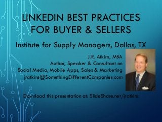 LINKEDIN BEST PRACTICES
FOR BUYER & SELLERS
J.R. Atkins, MBA
Author, Speaker & Consultant on
Social Media, Mobile Apps, Sales & Marketing
jratkins@SomethingDifferentCompanies.com
Institute for Supply Managers, Dallas, TX
Download this presentation at: SlideShare.net/jratkins
 