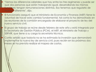  "Vemos las diferencias salariales que hay entre los tres regímenes y puede ser
que dos personas que están trabajando igual, desarrollando las mismas
funciones tengan remuneraciones distintas. Eso tenemos que regularlo de
manera diferente", dijo.
 El funcionario aseguró que el Ministerio de Economía y Finanzas (MEF) tiene la
voluntad de hacer este cambio fundamental, tal como lo ha demostrado en
las reuniones de la comisión encargada de elaborar el proyecto de ley del
nuevo servicio civil.
 El grupo de trabajo se reúne desde febrero de este año y está integrado por
la Secretaría de Gestión Pública (PCM), el MEF, el Ministerio de Trabajo y
SERVIR, que tiene a su cargo la secretaría técnica.
 Cortés señaló que todavía no se ha estimado la inversión que demandará
implementar la nueva ley de servicio civil, pues recién en los próximos dos
meses se ha previsto realizar el mapeo de costos.
 