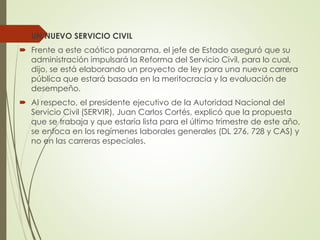 UN NUEVO SERVICIO CIVIL
 Frente a este caótico panorama, el jefe de Estado aseguró que su
administración impulsará la Reforma del Servicio Civil, para lo cual,
dijo, se está elaborando un proyecto de ley para una nueva carrera
pública que estará basada en la meritocracia y la evaluación de
desempeño.
 Al respecto, el presidente ejecutivo de la Autoridad Nacional del
Servicio Civil (SERVIR), Juan Carlos Cortés, explicó que la propuesta
que se trabaja y que estaría lista para el último trimestre de este año,
se enfoca en los regímenes laborales generales (DL 276, 728 y CAS) y
no en las carreras especiales.
 