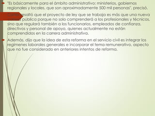  "Es básicamente para el ámbito administrativo: ministerios, gobiernos
regionales y locales, que son aproximadamente 500 mil personas", precisó.
 Cortés resaltó que el proyecto de ley que se trabaja es más que una nueva
carrera pública porque no solo comprenderá a los profesionales y técnicos,
sino que regulará también a los funcionarios, empleados de confianza,
directivos y personal de apoyo, quienes actualmente no están
comprendidos en la carrera administrativa.
 Además, dijo que la idea de esta reforma en el servicio civil es integrar los
regímenes laborales generales e incorporar el tema remunerativo, aspecto
que no fue considerado en anteriores intentos de reforma.
 