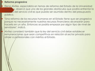  Reforma progresiva
 Elena Alvites, especialista en temas de reforma del Estado de la Universidad
Católica, observó que uno de los grandes obstáculos que podría enfrentar la
reforma del servicio civil es que pueda ser asumida dentro del presupuesto
público.
 "Una reforma de los recursos humanos en el Estado tiene que ser progresiva
porque no necesariamente nuestros recursos financieros alcanzarán para
hacerlo en un año. Entonces se podría empezar por algún tipo de nivel de
servidores", indicó.
 Alvites consideró también que la ley del servicio civil debe establecer
remuneraciones que sean competitivas en relación al sector privado para
atraer a profesionales con méritos al Estado.
 