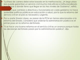  "La línea de carrera debe estar basada en la meritocracia(...)A largo plazo
eso puede garantizar un servicio civil mucho más eficaz e institucionalizado
que llegue a donde tiene que llegar en los tres niveles de Gobierno", refirió.
 Subrayó que cambiar a directivos y funcionarios en cada gobierno no hace
sostenible políticas públicas en educación o salud, por lo que la reforma del
servicio civil en el país es necesaria y urgente.
 Por su parte Sinesio López, ex asesor de la PCM en temas relacionados a la
reforma del Estado, consideró que ordenar la administración pública es el
primer paso en la reforma del Estado.
 "Si se hace una buena reforma en el servicio civil es un avance porque todas
las decisiones del Estado pasan por la administración pública", dijo.
 
