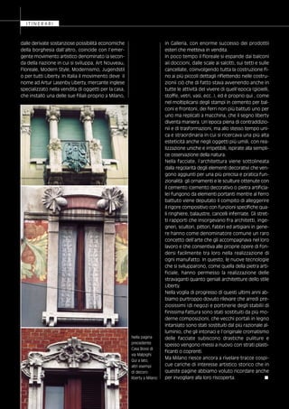 in Galleria, con enorme successo dei prodottii
esteri che metteva in vendita.
In poco tempo il floreale si espande dai balconi
aii doccioni, dalle scale ai salotti, sui tetti e sulle
cancellate, coinvolgendo tutta la costruzione fi-
no ai più piccoli dettagli riflettendo nelle costru-
zionii ciò che di fatto stava avvenendo anche in
tutte le attività del vivere di quell’epoca (gioielli,
stoffe, vetri, vasi, ecc..), ed è proprio qui , come
nel moltiplicarsi degli stampi in cemento per bal-
coni e frontoni, dei ferri non più battuti uno per
uno ma replicati a macchina, che il segno liberty
diventa maniera. Un’epoca piena di contraddizio-
nii e di trasformazioni, ma allo stesso tempo uni-
ca e straordinaria in cui si ricercava una più alta
esteticità anche negli oggetti più umili, con rea-
lizzazione uniche e irripetibili, ispirate alla sempli-
ce osservazione della natura.
Nella facciate, l’architettura viene sottolineata
dalla regolarità degli elementi decorativi che ven-
gono aggiunti per una più precisa e pratica fun-
zionalità: gli ornamenti e le sculture ottenute con
il cemento (cemento decorativo o pietra artificia-
le) fungono da elementi portanti mentre al ferro
battuto viene deputato il compito di alleggerire
il rigore compositivo con funzioni specifiche qua-
li ringhiere, balaustre, cancelli inferriate. Gli stret-
ti rapporti che insorgevano fra architetti, inge-
gneri, scultori, pittori, fabbri ed artigiani in gene-
re hanno come denominatore comune un raro
concetto dell’arte che gli accompagnava nel loro
lavoro e che consentiva alle proprie opere di fon-
dersi facilmente tra loro nella realizzazione di
ogni manufatto. In questo, le nuove tecnologie
che si svilupparono, come quella della pietra arti-
ficiale, hanno permesso la realizzazione delle
stravaganti quanto geniali architetture dello stile
Liberty.
Nella voglia di progresso di questi ultimi anni ab-
biamo purtroppo dovuto rilevare che arredi pre-
ziosissimi (di negozi e portinerie degli stabili) di
finissima fattura sono stati sostituiti da più mo-
derne composizioni, che vecchi portali in legno
intarsiato sono stati sostituiti dal più razionale al-
luminio, che gli intonaci e l’originale cromatismo
delle facciate subiscono drastiche puliture e
spesso vengono messi a nuovo con strati plasti-
ficanti o coprenti.
Ma Milano riesce ancora a rivelare tracce cospi-
cue cariche di interesse artistico storico che in
queste pagine abbiamo voluto ricordare anche
per invogliare alla loro riscoperta. ■
I T I N E R A R I
dalle derivate sostanziose possibilità economiche
della borghesia dall’altro, coincide con l’emer-
gente movimento artistico denominato (a secon-
da della nazione in cui si sviluppa, Art Nouveau,
Floreale, Modern Style, Modernismo, Jugendstil
o per tutti Liberty. In Italia il movimento deve il
nome ad Artur Lasenby Liberty, mercante inglese
specializzato nella vendita di oggetti per la casa,
che installò una delle sue filiali proprio a Milano,
Nella pagina
precedente
Casa Bossi di
via Malpighi.
Qui a lato,
altri esempi
di decoro
liberty a Milano
 