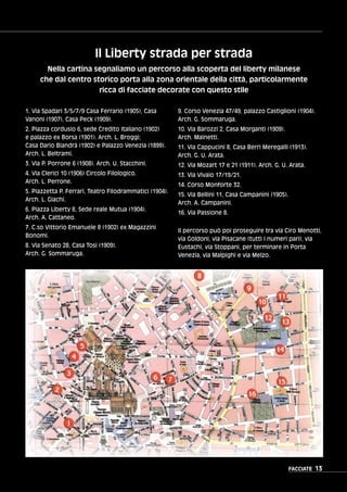 FACCIATE 13
1. Via Spadari 3/5/7/9 Casa Ferrario (1905), Casa
Vanoni (1907), Casa Peck (1909).
2. Piazza cordusio 6, sede Credito Italiano (1902)
e palazzo ex Borsa (1901). Arch. L. Broggi;
Casa Dario Biandrà (1902) e Palazzo Venezia (1899).
Arch. L. Beltrami.
3. Via P. Porrone 6 (1908). Arch. U. Stacchini.
4. Via Clerici 10 (1906) Circolo Filologico.
Arch. L. Perrone.
5. Piazzetta P. Ferrari, Teatro Filodrammatici (1904).
Arch. L. Giachi.
6. Piazza Liberty 8, Sede reale Mutua (1904).
Arch. A. Cattaneo.
7. C.so Vittorio Emanuele 8 (1902) ex Magazzini
Bonomi.
8. Via Senato 28, Casa Tosi (1909).
Arch. G. Sommaruga.
9. Corso Venezia 47/49, palazzo Castiglioni (1904).
Arch. G. Sommaruga.
10. Via Barozzi 2, Casa Morganti (1909).
Arch. Mainetti.
11. Via Cappucini 8, Casa Berri Meregalli (1913).
Arch. G. U. Arata.
12. Via Mozart 17 e 21 (1911). Arch. G. U. Arata.
13. Via Vivaio 17/19/21.
14. Corso Monforte 32.
15. Via Bellini 11, Casa Campanini (1905).
Arch. A. Campanini.
16. Via Passione 8.
Il percorso può poi proseguire tra via Ciro Menotti,
via Goldoni, via Pisacane (tutti i numeri pari), via
Eustachi, via Stoppani, per terminare in Porta
Venezia, via Malpighi e via Melzo.
Il Liberty strada per strada
Nella cartina segnaliamo un percorso alla scoperta del liberty milanese
che dal centro storico porta alla zona orientale della città, particolarmente
ricca di facciate decorate con questo stile
 