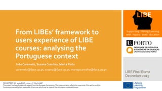 From LIBEs’ framework to
users experience of LIBE
courses: analysing the
Portuguese context
João Caramelo, Susana Coimbra, Marta Pinto
caramelo@fpce.up.pt, susana@fpce.up.pt, martapcarvalho@fpce.up.pt
LIBE Final Event
December 2015
PROJECT REF. NO. 543058-LLP-1-2013-1-IT-KA3-KA3MP
This project has been funded with support from the European Commission. This communication reflects the views only of the author, and the
Commission cannot be held responsible for any use which may be made of the information contained therein.
 