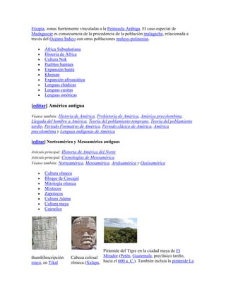 Etiopía, zonas fuertemente vinculadas a la Península Arábiga. El caso especial de
Madagascar es consecuencia de la procedencia de la población malagache, relacionada a
través del Océano Índico con otras poblaciones malayo-polinesias.

       África Subsahariana
       Historia de África
       Cultura Nok
       Pueblos bantúes
       Expansión bantú
       Khoisan
       Expansión afroasiática
       Lenguas chádicas
       Lenguas cusitas
       Lenguas omóticas

[editar] América antigua

Véanse también: Historia de América, Prehistoria de América, América precolombina,
Llegada del hombre a América, Teoría del poblamiento temprano, Teoría del poblamiento
tardío, Periodo Formativo de América, Periodo clásico de América, América
precolombina y Lenguas indígenas de América

[editar] Norteamérica y Mesoamérica antiguas

Artículo principal: Historia de América del Norte
Artículo principal: Cronologías de Mesoamérica
Véanse también: Norteamérica, Mesoamérica, Aridoamérica y Oasisamérica

       Cultura olmeca
       Bloque de Cascajal
       Mitología olmeca
       Mixtecos
       Zapotecos
       Cultura Adena
       Cultura maya
       Cuicuilco




                                     Pirámide del Tigre en la ciudad maya de El
thumb|Inscripción    Cabeza colosal Mirador (Petén, Guatemala, preclásico tardío,
maya, en Tikal       olmeca (Xalapa, hacia el 600 a. C.). También incluía la pirámide La
 