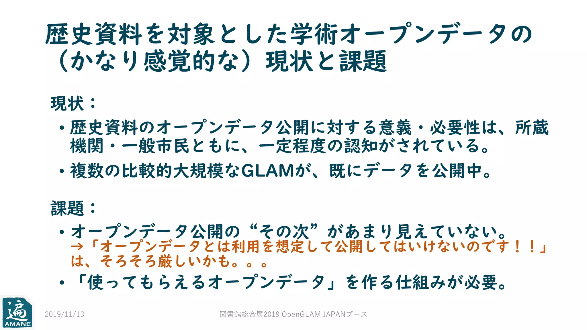 歴史資料を対象とした学術オープンデータの
（かなり感覚的な）現状と課題
• 歴史資料のオープンデータ公開に対する意義・必要性は、所蔵
機関・一般市民ともに、一定程度の認知がされている。
• 複数の比較的大規模なGLAMが、既にデータを公開中。
現状：
課題：
• オープンデータ公開の“その次”があまり見えていない。
→「オープンデータとは利用を想定して公開してはいけないのです！！」
は、そろそろ厳しいかも。。。
• 「使ってもらえるオープンデータ」を作る仕組みが必要。
2019/11/13 図書館総合展2019 OpenGLAM JAPANブース
 