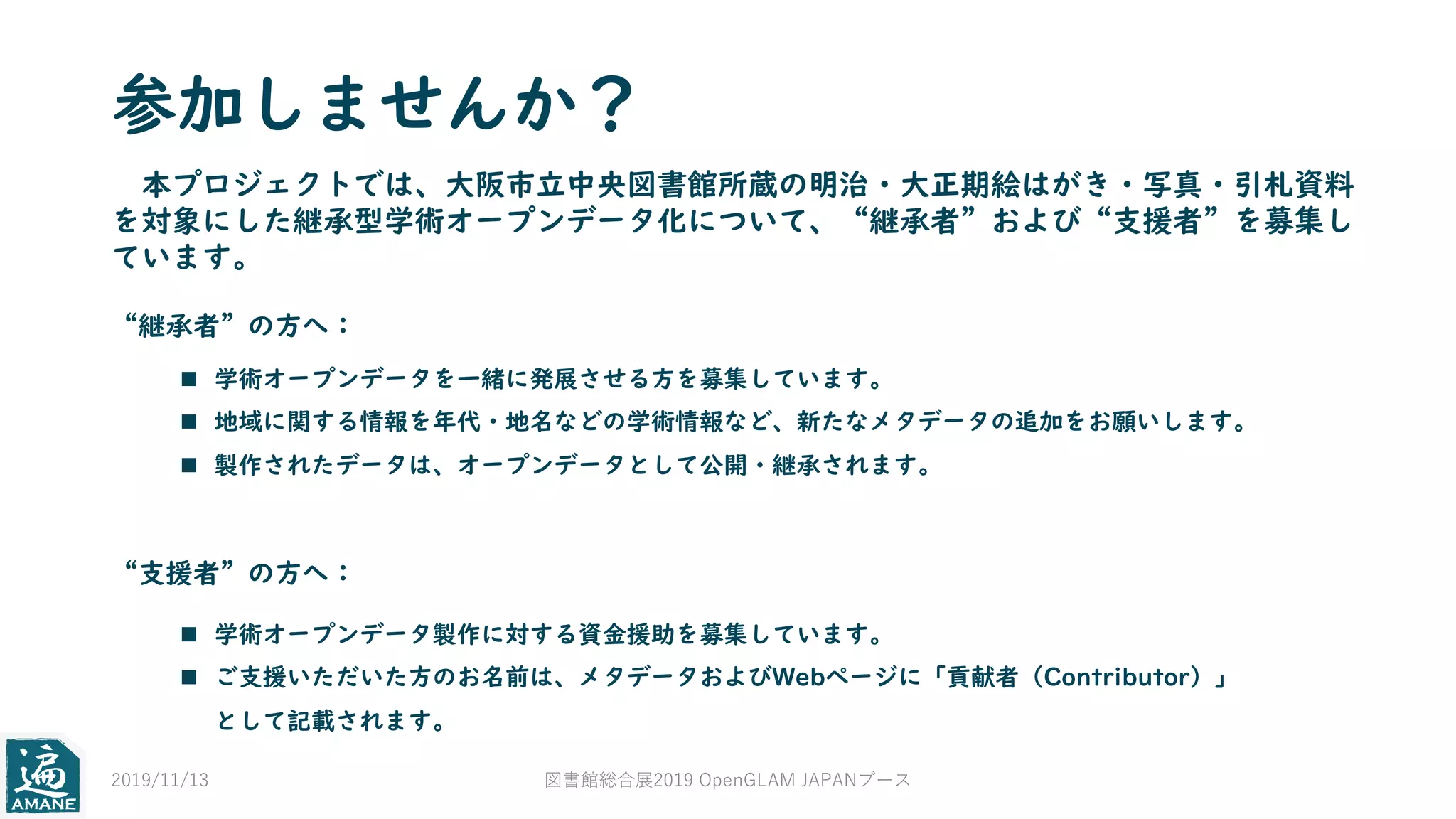 参加しませんか？
本プロジェクトでは、大阪市立中央図書館所蔵の明治・大正期絵はがき・写真・引札資料
を対象にした継承型学術オープンデータ化について、“継承者”および“支援者”を募集し
ています。
“継承者”の方へ：
“支援者”の方へ：
n 学術オープンデータを一緒に発展させる方を募集しています。
n 地域に関する情報を年代・地名などの学術情報など、新たなメタデータの追加をお願いします。
n 製作されたデータは、オープンデータとして公開・継承されます。
n 学術オープンデータ製作に対する資金援助を募集しています。
n ご支援いただいた方のお名前は、メタデータおよびWebページに「貢献者（Contributor）」
として記載されます。
2019/11/13 図書館総合展2019 OpenGLAM JAPANブース
 