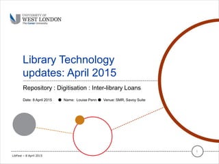 Library Technology
updates: April 2015
Repository : Digitisation : Inter-library Loans
1
Date: 8 April 2015 ● Name: Louise Penn ● Venue: SMR, Savoy Suite
LibFest – 8 April 2015
 