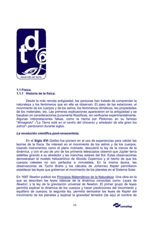 10
1.1 Física.
1.1.1 Historia de la física.
Desde la más remota antigüedad, las personas han tratado de comprender la
naturaleza y los fenómenos que en ella se observan: El paso de las estaciones, el
movimiento de los cuerpos y de los astros, los fenómenos climáticos, las propiedades
de los materiales, etc. Las primeras explicaciones aparecieron en la antigüedad y se
basaban en consideraciones puramente filosóficas, sin verificarse experimentalmente.
Algunas interpretaciones falsas, como la hecha por Ptolomeo en su famoso
"Almagesto" -"La Tierra está en el centro del Universo y alrededor de ella giran los
astros"- perduraron durante siglos.
La revolución científica post-renacentista.
En el Siglo XVI Galileo fue pionero en el uso de experiencias para validar las
teorías de la física. Se interesó en el movimiento de los astros y de los cuerpos.
Usando instrumentos como el plano inclinado, descubrió la ley de la inercia de la
dinámica, y con el uso de uno de los primeros telescopios observó que Júpiter tenía
satélites girando a su alrededor y las manchas solares del Sol. Estas observaciones
demostraban el modelo heliocéntrico de Nicolás Copérnico y el hecho de que los
cuerpos celestes no son perfectos e inmutables. En la misma época, las
observaciones de Tycho Brahe y los cálculos de Johannes Kepler permitieron
establecer las leyes que gobiernan el movimiento de los planetas en el Sistema Solar.
En 1687 Newton publicó los Principios Matemáticos de la Naturaleza. Una obra en la
que se describen las leyes clásicas de la dinámica conocidas como: Leyes de
Newton; y la ley de la gravitación universal de Newton. El primer grupo de leyes
permitía explicar la dinámica de los cuerpos y hacer predicciones del movimiento y
equilibrio de cuerpos; la segunda ley, permitía demostrar las leyes de Kepler del
movimiento de los planetas y explicar la gravedad terrestre (de aquí el nombre de
 