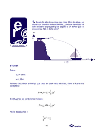 104
1. Desde lo alto de un risco que mide 30m de altura, se
dispara un proyectil horizontalmente, ¿con que velocidad se
debe disparar el proyectil para pegarle a un barco que se
encuentra a 120 m de la orilla?
Solución
Datos:
Vy0 = 0 m/s
y0 = 30 m
Primero calculamos el tiempo que tarda en caer hasta el barco, como si fuera una
caída libre:
2
0
0
1
2
y
y y t g
v t
= −
+
Sustituyendo las condiciones iniciales:
2
0
1
0 0
2
y t gt
= + −
Ahora despejamos t:
2
0
1
2
gt y
=
 