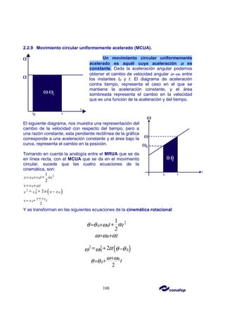 108
2.2.9 Movimiento circular uniformemente acelerado (MCUA).
Un movimiento circular uniformemente
acelerado es aquél cuya aceleración α
α
α
α es
constante. Dada la aceleración angular podemos
obtener el cambio de velocidad angular ω−ωo entre
los instantes t0 y t. El diagrama de aceleración
contra tiempo, representa el caso en el que se
mantiene la aceleración constante, y el área
sombreada representa el cambio en la velocidad
que es una función de la aceleración y del tiempo.
El siguiente diagrama, nos muestra una representación del
cambio de la velocidad con respecto del tiempo, pero a
una razón constante, esta pendiente rectilínea de la gráfica
corresponde a una aceleración constante y el área bajo la
curva, representa el cambio en la posición.
Tomando en cuenta la analogía entre el MRUA que se da
en línea recta, con el MCUA que se da en el movimiento
circular, sucede que las cuatro ecuaciones de la
cinemática, son:
2
0 0
1
2
t a
x x v t
+
= +
0
v v at
= +
( )
2 2
0
0 2a x x
v v
= + −
0
0
2
v v t
x x
+
+
=
Y se transforman en las siguientes ecuaciones de la cinemática rotacional:
2
0 0
1
2
t t
α
θ θ ω +
= +
0 t
ω ω α
= +
( )
2 2
0
0 2α θ θ
ω ω
= + −
0
0
2
t
ω ω
θ θ
+
+
=
 