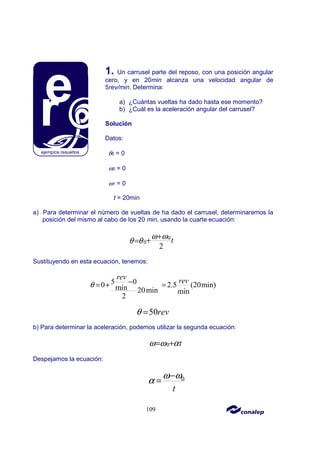 109
1. Un carrusel parte del reposo, con una posición angular
cero, y en 20min alcanza una velocidad angular de
5rev/min. Determina:
a) ¿Cuántas vueltas ha dado hasta ese momento?
b) ¿Cuál es la aceleración angular del carrusel?
Solución
Datos:
θ0 = 0
ω0 = 0
ω1 = 0
t = 20min
a) Para determinar el número de vueltas de ha dado el carrusel, determinaremos la
posición del mismo al cabo de los 20 min, usando la cuarte ecuación:
0
0
2
t
ω ω
θ θ
+
+
=
Sustituyendo en esta ecuación, tenemos:
5 0
0 2.5 (20min)
min 20min min
2
rev rev
θ −
= + =
50rev
θ =
b) Para determinar la aceleración, podemos utilizar la segunda ecuación:
0 t
ω ω α
= +
Despejamos la ecuación:
0
t
ω ω
α
−
=
 