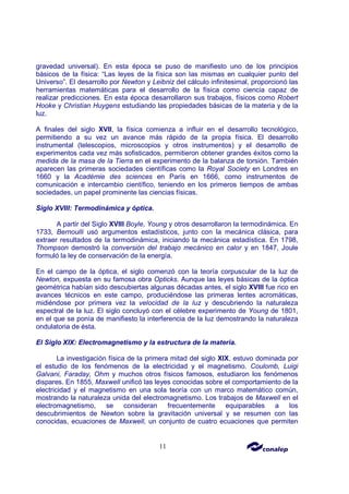 11
gravedad universal). En esta época se puso de manifiesto uno de los principios
básicos de la física: “Las leyes de la física son las mismas en cualquier punto del
Universo”. El desarrollo por Newton y Leibniz del cálculo infinitesimal, proporcionó las
herramientas matemáticas para el desarrollo de la física como ciencia capaz de
realizar predicciones. En esta época desarrollaron sus trabajos, físicos como Robert
Hooke y Christian Huygens estudiando las propiedades básicas de la materia y de la
luz.
A finales del siglo XVII, la física comienza a influir en el desarrollo tecnológico,
permitiendo a su vez un avance más rápido de la propia física. El desarrollo
instrumental (telescopios, microscopios y otros instrumentos) y el desarrollo de
experimentos cada vez más sofisticados, permitieron obtener grandes éxitos como la
medida de la masa de la Tierra en el experimento de la balanza de torsión. También
aparecen las primeras sociedades científicas como la Royal Society en Londres en
1660 y la Académie des sciences en París en 1666, como instrumentos de
comunicación e intercambio científico, teniendo en los primeros tiempos de ambas
sociedades, un papel prominente las ciencias físicas.
Siglo XVIII: Termodinámica y óptica.
A partir del Siglo XVIII Boyle, Young y otros desarrollaron la termodinámica. En
1733, Bernoulli usó argumentos estadísticos, junto con la mecánica clásica, para
extraer resultados de la termodinámica, iniciando la mecánica estadística. En 1798,
Thompson demostró la conversión del trabajo mecánico en calor y en 1847, Joule
formuló la ley de conservación de la energía.
En el campo de la óptica, el siglo comenzó con la teoría corpuscular de la luz de
Newton, expuesta en su famosa obra Opticks. Aunque las leyes básicas de la óptica
geométrica habían sido descubiertas algunas décadas antes, el siglo XVIII fue rico en
avances técnicos en este campo, produciéndose las primeras lentes acromáticas,
midiéndose por primera vez la velocidad de la luz y descubriendo la naturaleza
espectral de la luz. El siglo concluyó con el célebre experimento de Young de 1801,
en el que se ponía de manifiesto la interferencia de la luz demostrando la naturaleza
ondulatoria de ésta.
El Siglo XIX: Electromagnetismo y la estructura de la materia.
La investigación física de la primera mitad del siglo XIX, estuvo dominada por
el estudio de los fenómenos de la electricidad y el magnetismo. Coulomb, Luigi
Galvani, Faraday, Ohm y muchos otros físicos famosos, estudiaron los fenómenos
dispares. En 1855, Maxwell unificó las leyes conocidas sobre el comportamiento de la
electricidad y el magnetismo en una sola teoría con un marco matemático común,
mostrando la naturaleza unida del electromagnetismo. Los trabajos de Maxwell en el
electromagnetismo, se consideran frecuentemente equiparables a los
descubrimientos de Newton sobre la gravitación universal y se resumen con las
conocidas, ecuaciones de Maxwell, un conjunto de cuatro ecuaciones que permiten
 