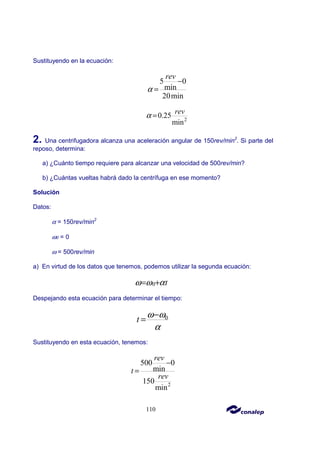110
Sustituyendo en la ecuación:
5 0
min
20min
rev
α
−
=
2
0.25
min
rev
α =
2. Una centrifugadora alcanza una aceleración angular de 150rev/min2
. Si parte del
reposo, determina:
a) ¿Cuánto tiempo requiere para alcanzar una velocidad de 500rev/min?
b) ¿Cuántas vueltas habrá dado la centrífuga en ese momento?
Solución
Datos:
α = 150rev/min2
ω0 = 0
ω = 500rev/min
a) En virtud de los datos que tenemos, podemos utilizar la segunda ecuación:
0 t
ω ω α
= +
Despejando esta ecuación para determinar el tiempo:
0
t
ω ω
α
−
=
Sustituyendo en esta ecuación, tenemos:
2
500 0
min
150
min
rev
t
rev
−
=
 
