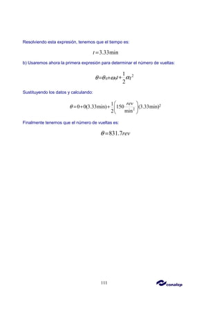 111
Resolviendo esta expresión, tenemos que el tiempo es:
3.33min
t =
b) Usaremos ahora la primera expresión para determinar el número de vueltas:
2
0 0
1
2
t t
α
θ θ ω +
= +
Sustituyendo los datos y calculando:
2
2
1
0 0(3.33min) 150 (3.33min)
min
2
rev
θ
 
= + +  
 
Finalmente tenemos que el número de vueltas es:
831.7rev
θ =
 