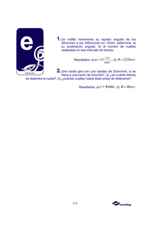 112
1.Un rodillo incrementa su rapidez angular de los
50rev/min a los 400rev/min en 10min, determina: a)
su aceleración angular, b) el número de vueltas
realizadas en ese intervalo de tiempo.
Resultados: a) 2
35
min
rev
α = , b) 2250rev
θ =
2.Una rueda gira con una rapidez de 20rev/min, si se
frena a una razón de 5rev/min2
, a) ¿en cuánto tiempo
se detendrá la rueda?, b) ¿cuántas vueltas habrá dado antes de detenerse?
Resultados: a) 4min
t = , b) 40rev
θ =
 